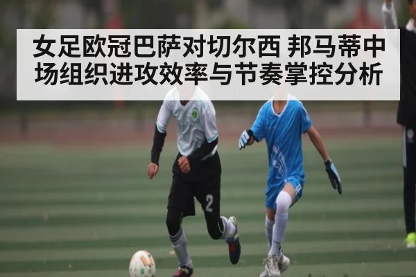 女足欧冠巴萨对切尔西 邦马蒂中场组织进攻效率与节奏掌控分析