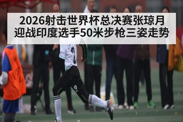 2026射击世界杯总决赛张琼月迎战印度选手50米步枪三姿走势