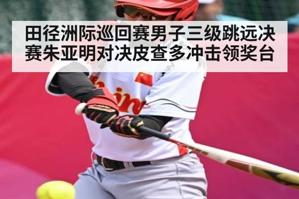 田径洲际巡回赛男子三级跳远决赛朱亚明对决皮查多冲击领奖台