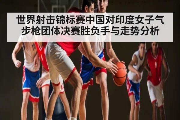 世界射击锦标赛中国对印度女子气步枪团体决赛胜负手与走势分析